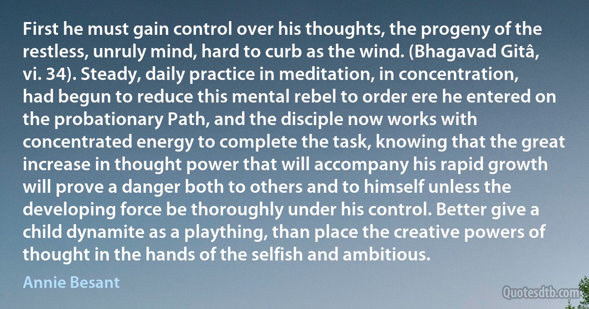 First he must gain control over his thoughts, the progeny of the restless, unruly mind, hard to curb as the wind. (Bhagavad Gitâ, vi. 34). Steady, daily practice in meditation, in concentration, had begun to reduce this mental rebel to order ere he entered on the probationary Path, and the disciple now works with concentrated energy to complete the task, knowing that the great increase in thought power that will accompany his rapid growth will prove a danger both to others and to himself unless the developing force be thoroughly under his control. Better give a child dynamite as a plaything, than place the creative powers of thought in the hands of the selfish and ambitious. (Annie Besant)