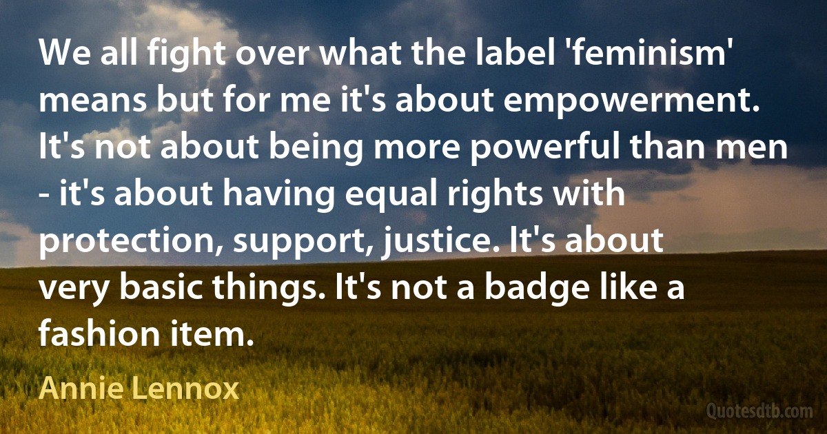 We all fight over what the label 'feminism' means but for me it's about empowerment. It's not about being more powerful than men - it's about having equal rights with protection, support, justice. It's about very basic things. It's not a badge like a fashion item. (Annie Lennox)