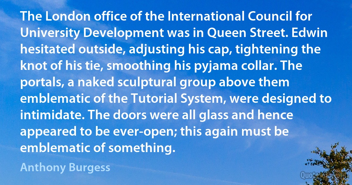 The London office of the International Council for University Development was in Queen Street. Edwin hesitated outside, adjusting his cap, tightening the knot of his tie, smoothing his pyjama collar. The portals, a naked sculptural group above them emblematic of the Tutorial System, were designed to intimidate. The doors were all glass and hence appeared to be ever-open; this again must be emblematic of something. (Anthony Burgess)