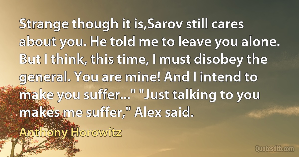 Strange though it is,Sarov still cares about you. He told me to leave you alone. But I think, this time, I must disobey the general. You are mine! And I intend to make you suffer..." "Just talking to you makes me suffer," Alex said. (Anthony Horowitz)