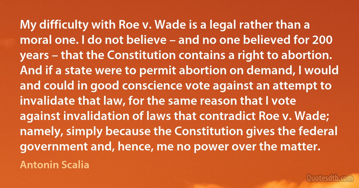 My difficulty with Roe v. Wade is a legal rather than a moral one. I do not believe – and no one believed for 200 years – that the Constitution contains a right to abortion. And if a state were to permit abortion on demand, I would and could in good conscience vote against an attempt to invalidate that law, for the same reason that I vote against invalidation of laws that contradict Roe v. Wade; namely, simply because the Constitution gives the federal government and, hence, me no power over the matter. (Antonin Scalia)