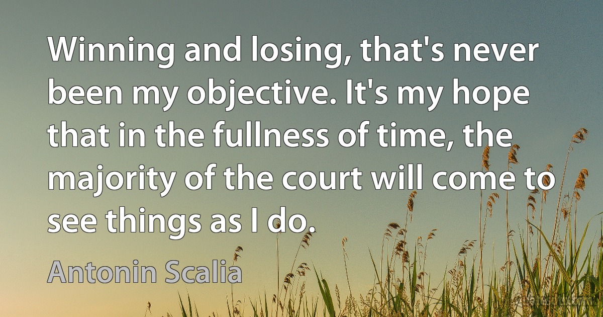 Winning and losing, that's never been my objective. It's my hope that in the fullness of time, the majority of the court will come to see things as I do. (Antonin Scalia)