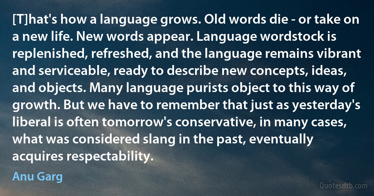 [T]hat's how a language grows. Old words die - or take on a new life. New words appear. Language wordstock is replenished, refreshed, and the language remains vibrant and serviceable, ready to describe new concepts, ideas, and objects. Many language purists object to this way of growth. But we have to remember that just as yesterday's liberal is often tomorrow's conservative, in many cases, what was considered slang in the past, eventually acquires respectability. (Anu Garg)