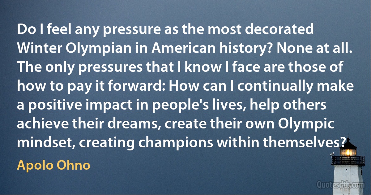 Do I feel any pressure as the most decorated Winter Olympian in American history? None at all. The only pressures that I know I face are those of how to pay it forward: How can I continually make a positive impact in people's lives, help others achieve their dreams, create their own Olympic mindset, creating champions within themselves? (Apolo Ohno)