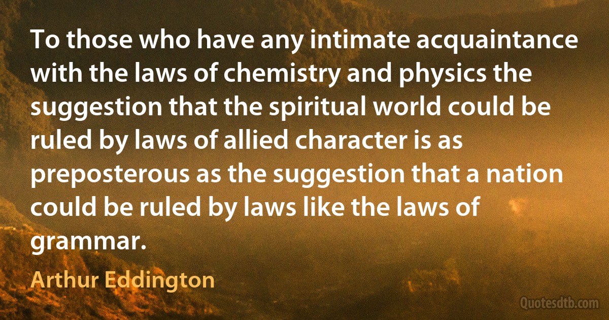 To those who have any intimate acquaintance with the laws of chemistry and physics the suggestion that the spiritual world could be ruled by laws of allied character is as preposterous as the suggestion that a nation could be ruled by laws like the laws of grammar. (Arthur Eddington)