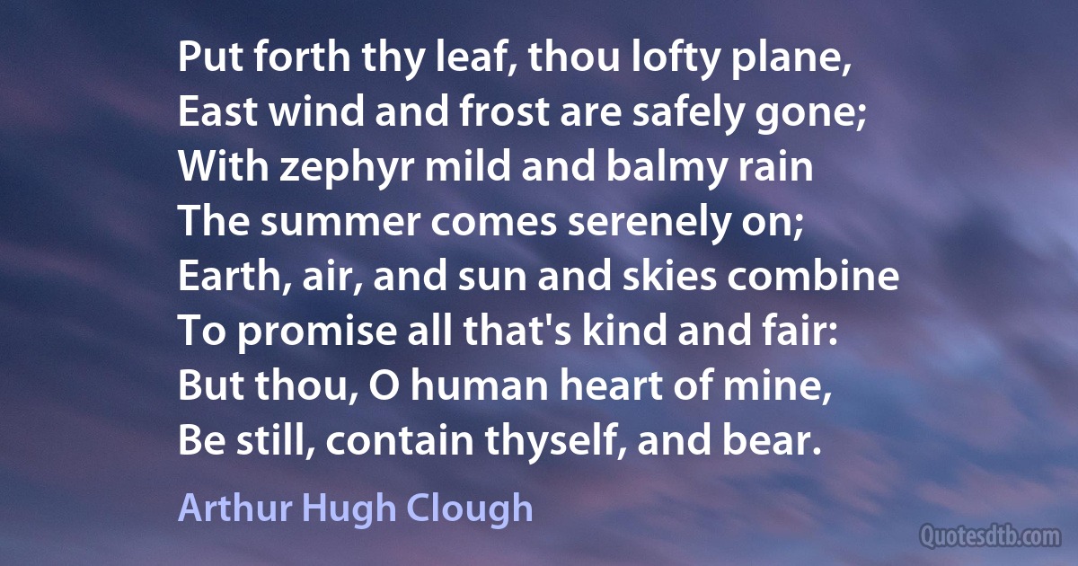 Put forth thy leaf, thou lofty plane,
East wind and frost are safely gone;
With zephyr mild and balmy rain
The summer comes serenely on;
Earth, air, and sun and skies combine
To promise all that's kind and fair:
But thou, O human heart of mine,
Be still, contain thyself, and bear. (Arthur Hugh Clough)