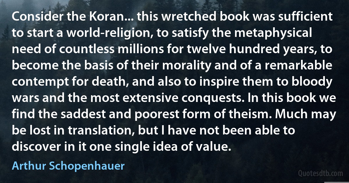 Consider the Koran... this wretched book was sufficient to start a world-religion, to satisfy the metaphysical need of countless millions for twelve hundred years, to become the basis of their morality and of a remarkable contempt for death, and also to inspire them to bloody wars and the most extensive conquests. In this book we find the saddest and poorest form of theism. Much may be lost in translation, but I have not been able to discover in it one single idea of value. (Arthur Schopenhauer)