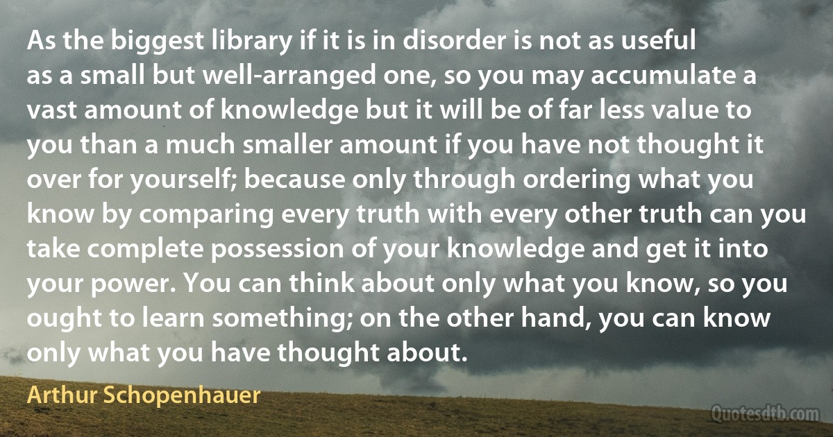 As the biggest library if it is in disorder is not as useful as a small but well-arranged one, so you may accumulate a vast amount of knowledge but it will be of far less value to you than a much smaller amount if you have not thought it over for yourself; because only through ordering what you know by comparing every truth with every other truth can you take complete possession of your knowledge and get it into your power. You can think about only what you know, so you ought to learn something; on the other hand, you can know only what you have thought about. (Arthur Schopenhauer)