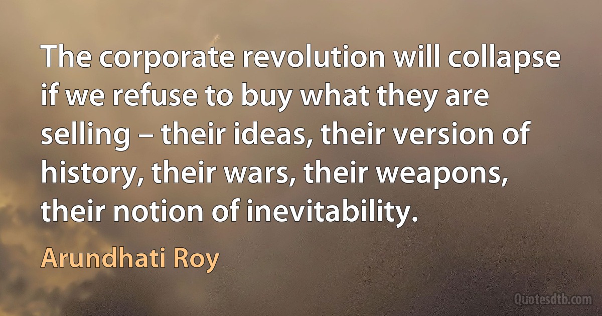 The corporate revolution will collapse if we refuse to buy what they are selling – their ideas, their version of history, their wars, their weapons, their notion of inevitability. (Arundhati Roy)