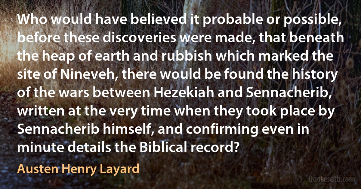 Who would have believed it probable or possible, before these discoveries were made, that beneath the heap of earth and rubbish which marked the site of Nineveh, there would be found the history of the wars between Hezekiah and Sennacherib, written at the very time when they took place by Sennacherib himself, and confirming even in minute details the Biblical record? (Austen Henry Layard)