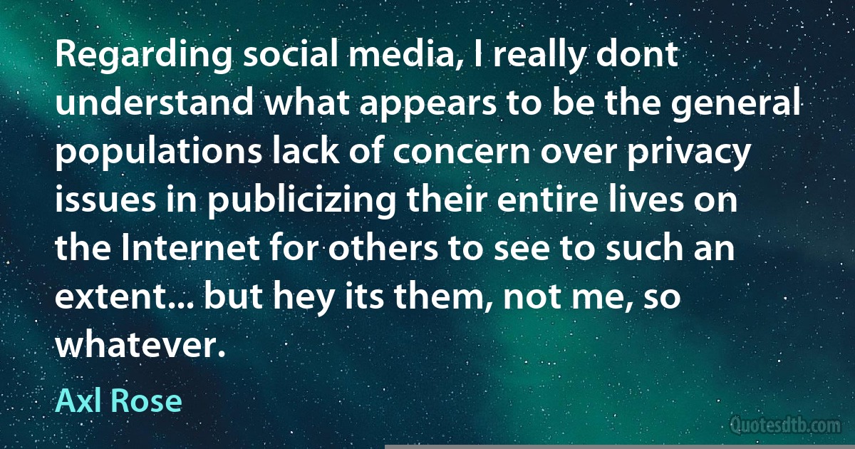 Regarding social media, I really dont understand what appears to be the general populations lack of concern over privacy issues in publicizing their entire lives on the Internet for others to see to such an extent... but hey its them, not me, so whatever. (Axl Rose)