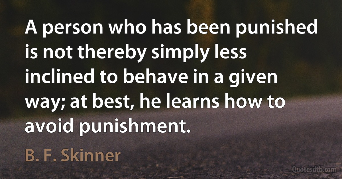 A person who has been punished is not thereby simply less inclined to behave in a given way; at best, he learns how to avoid punishment. (B. F. Skinner)