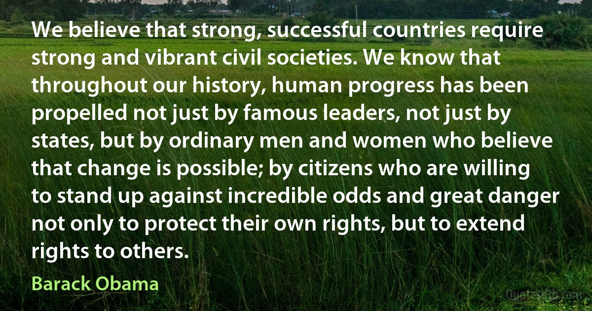 We believe that strong, successful countries require strong and vibrant civil societies. We know that throughout our history, human progress has been propelled not just by famous leaders, not just by states, but by ordinary men and women who believe that change is possible; by citizens who are willing to stand up against incredible odds and great danger not only to protect their own rights, but to extend rights to others. (Barack Obama)