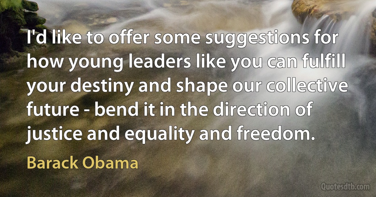 I'd like to offer some suggestions for how young leaders like you can fulfill your destiny and shape our collective future - bend it in the direction of justice and equality and freedom. (Barack Obama)