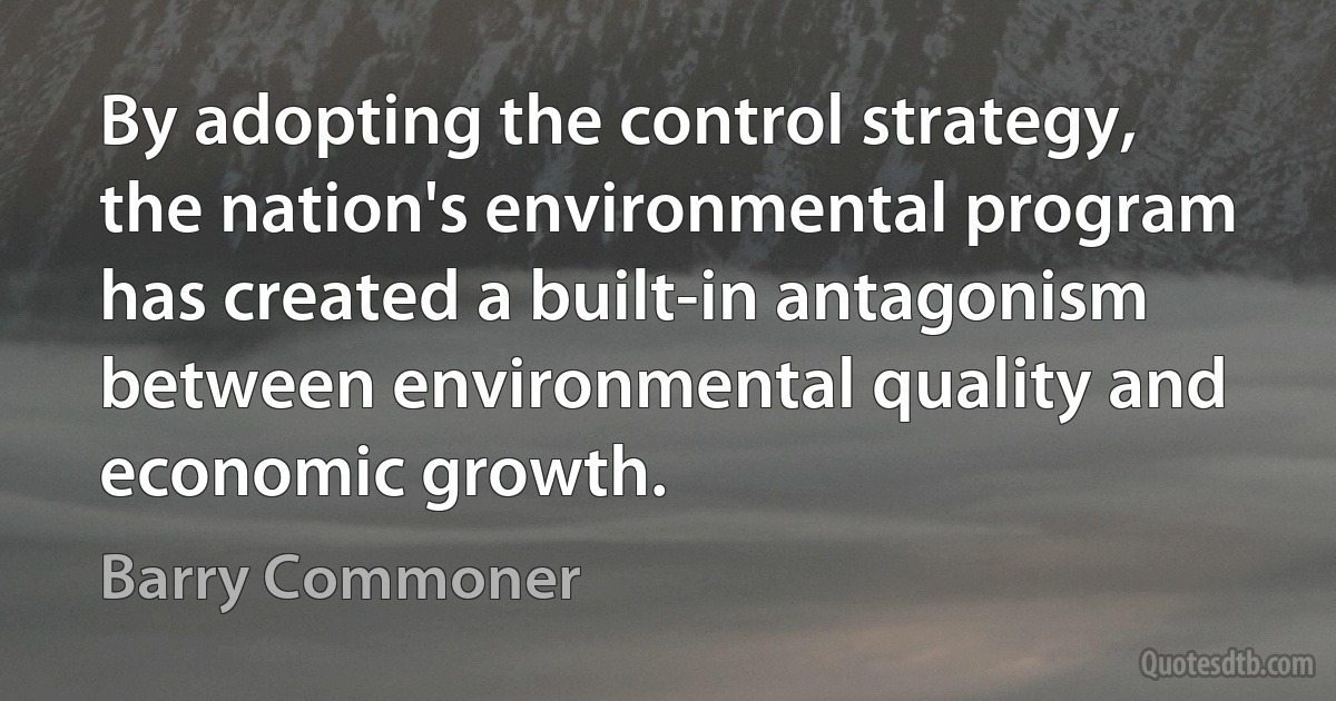 By adopting the control strategy, the nation's environmental program has created a built-in antagonism between environmental quality and economic growth. (Barry Commoner)