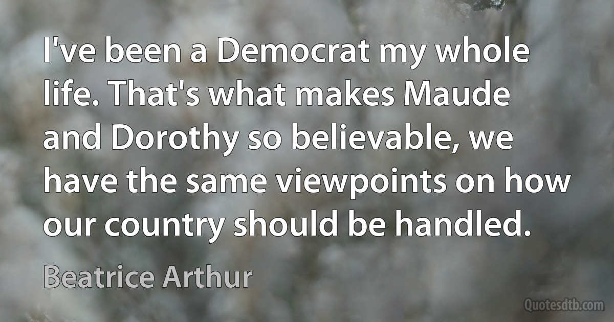 I've been a Democrat my whole life. That's what makes Maude and Dorothy so believable, we have the same viewpoints on how our country should be handled. (Beatrice Arthur)