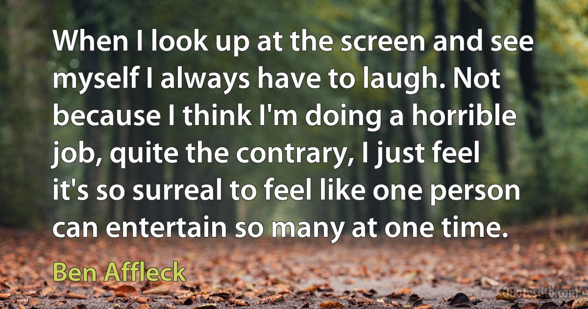 When I look up at the screen and see myself I always have to laugh. Not because I think I'm doing a horrible job, quite the contrary, I just feel it's so surreal to feel like one person can entertain so many at one time. (Ben Affleck)