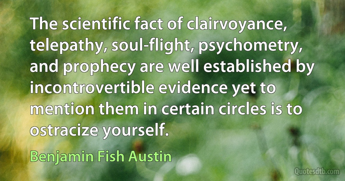 The scientific fact of clairvoyance, telepathy, soul-flight, psychometry, and prophecy are well established by incontrovertible evidence yet to mention them in certain circles is to ostracize yourself. (Benjamin Fish Austin)