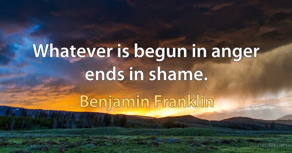 Whatever is begun in anger ends in shame. (Benjamin Franklin)