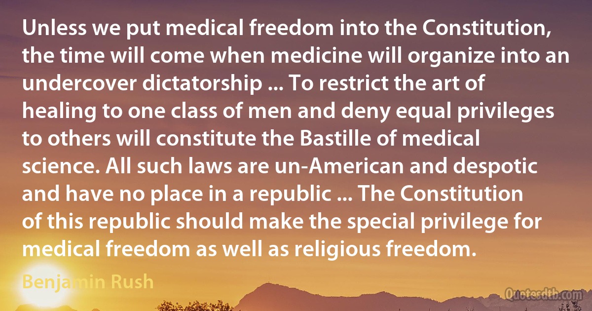 Unless we put medical freedom into the Constitution, the time will come when medicine will organize into an undercover dictatorship ... To restrict the art of healing to one class of men and deny equal privileges to others will constitute the Bastille of medical science. All such laws are un-American and despotic and have no place in a republic ... The Constitution of this republic should make the special privilege for medical freedom as well as religious freedom. (Benjamin Rush)