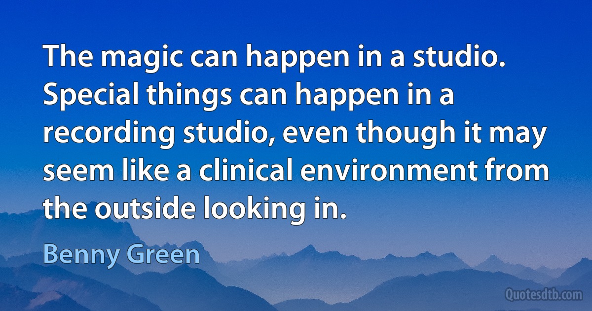 The magic can happen in a studio. Special things can happen in a recording studio, even though it may seem like a clinical environment from the outside looking in. (Benny Green)