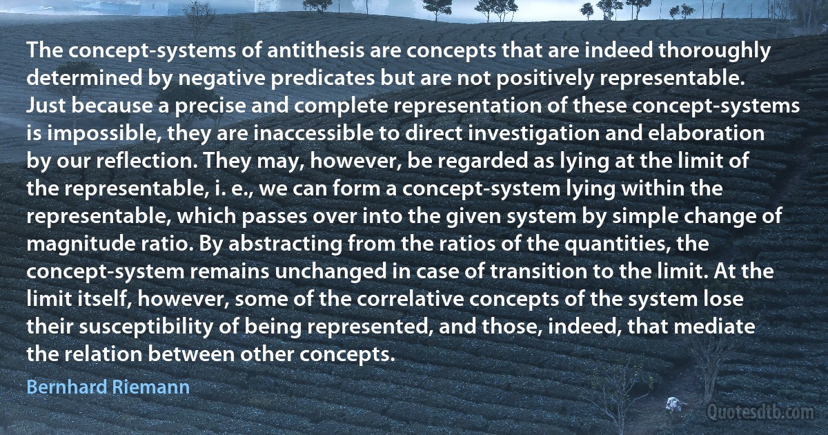 The concept-systems of antithesis are concepts that are indeed thoroughly determined by negative predicates but are not positively representable.
Just because a precise and complete representation of these concept-systems is impossible, they are inaccessible to direct investigation and elaboration by our reflection. They may, however, be regarded as lying at the limit of the representable, i. e., we can form a concept-system lying within the representable, which passes over into the given system by simple change of magnitude ratio. By abstracting from the ratios of the quantities, the concept-system remains unchanged in case of transition to the limit. At the limit itself, however, some of the correlative concepts of the system lose their susceptibility of being represented, and those, indeed, that mediate the relation between other concepts. (Bernhard Riemann)