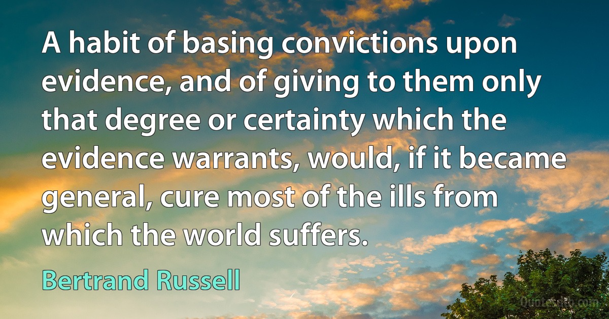 A habit of basing convictions upon evidence, and of giving to them only that degree or certainty which the evidence warrants, would, if it became general, cure most of the ills from which the world suffers. (Bertrand Russell)