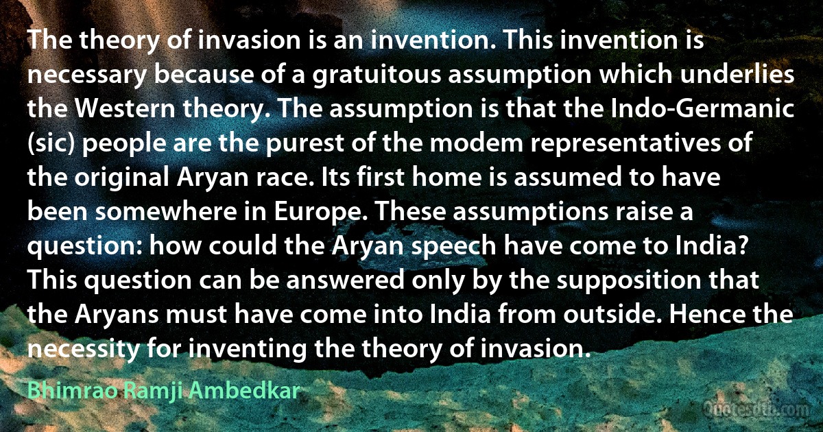 The theory of invasion is an invention. This invention is necessary because of a gratuitous assumption which underlies the Western theory. The assumption is that the Indo-Germanic (sic) people are the purest of the modem representatives of the original Aryan race. Its first home is assumed to have been somewhere in Europe. These assumptions raise a question: how could the Aryan speech have come to India? This question can be answered only by the supposition that the Aryans must have come into India from outside. Hence the necessity for inventing the theory of invasion. (Bhimrao Ramji Ambedkar)