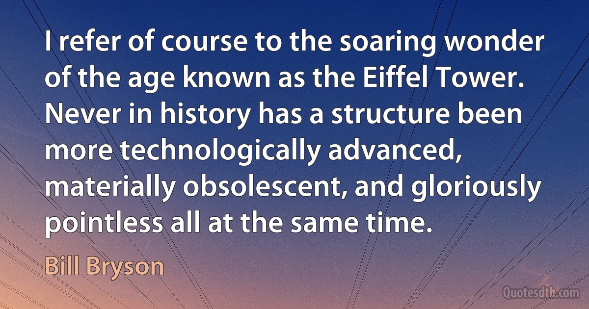 I refer of course to the soaring wonder of the age known as the Eiffel Tower. Never in history has a structure been more technologically advanced, materially obsolescent, and gloriously pointless all at the same time. (Bill Bryson)