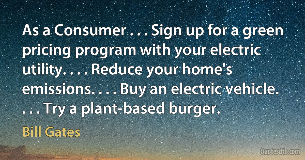 As a Consumer . . . Sign up for a green pricing program with your electric utility. . . . Reduce your home's emissions. . . . Buy an electric vehicle. . . . Try a plant-based burger. (Bill Gates)