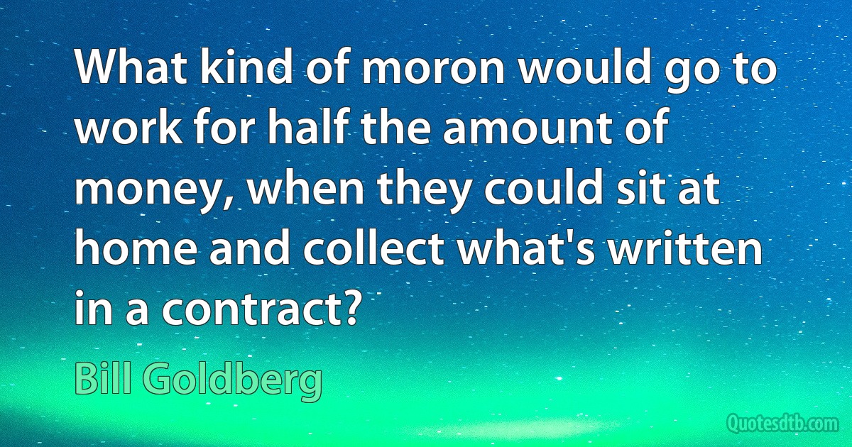 What kind of moron would go to work for half the amount of money, when they could sit at home and collect what's written in a contract? (Bill Goldberg)