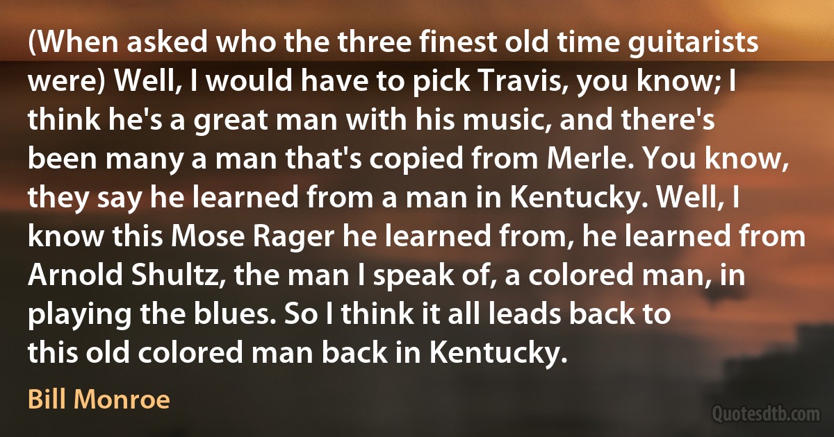 (When asked who the three finest old time guitarists were) Well, I would have to pick Travis, you know; I think he's a great man with his music, and there's been many a man that's copied from Merle. You know, they say he learned from a man in Kentucky. Well, I know this Mose Rager he learned from, he learned from Arnold Shultz, the man I speak of, a colored man, in playing the blues. So I think it all leads back to this old colored man back in Kentucky. (Bill Monroe)