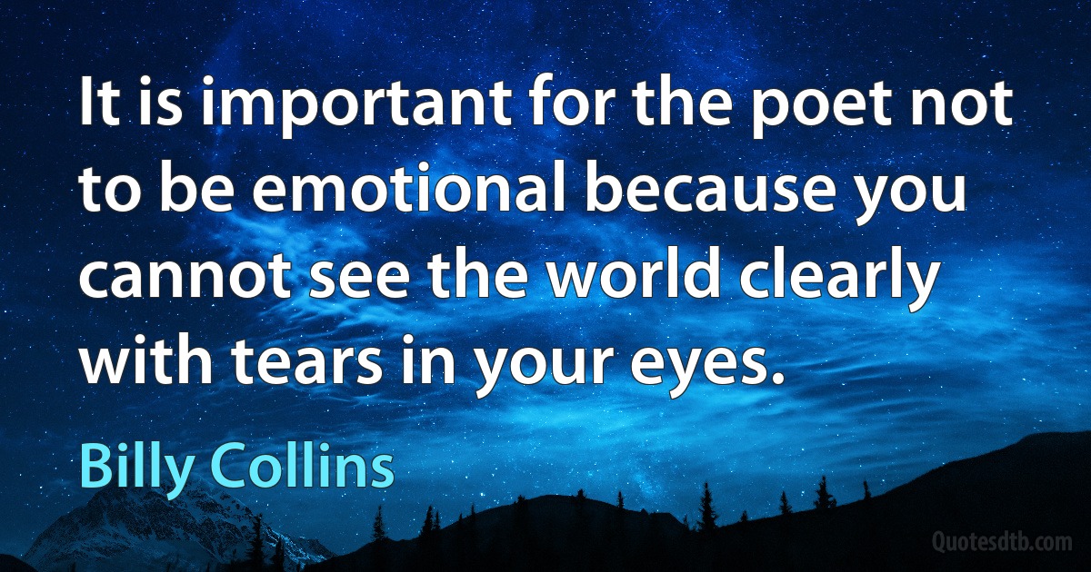 It is important for the poet not to be emotional because you cannot see the world clearly with tears in your eyes. (Billy Collins)