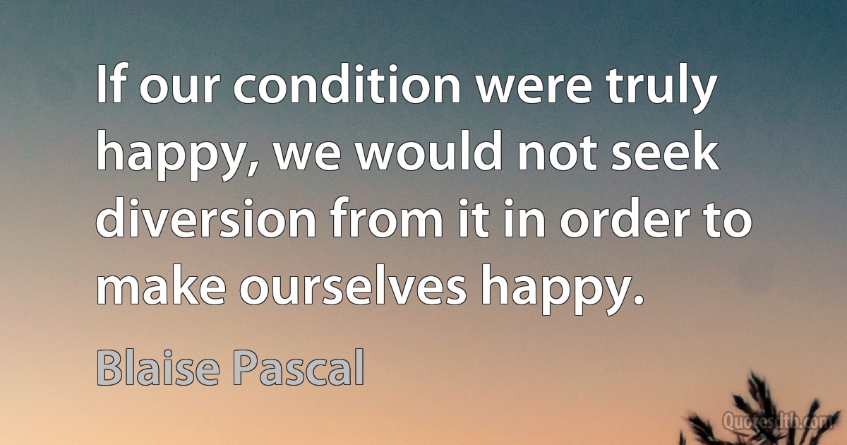 If our condition were truly happy, we would not seek diversion from it in order to make ourselves happy. (Blaise Pascal)