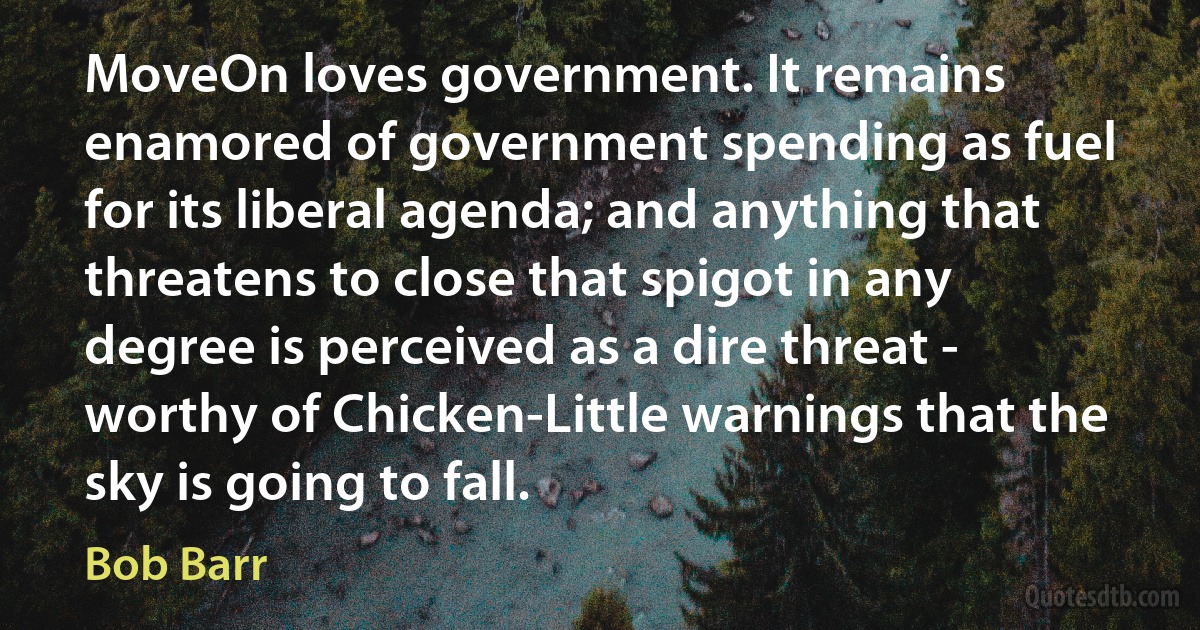 MoveOn loves government. It remains enamored of government spending as fuel for its liberal agenda; and anything that threatens to close that spigot in any degree is perceived as a dire threat - worthy of Chicken-Little warnings that the sky is going to fall. (Bob Barr)