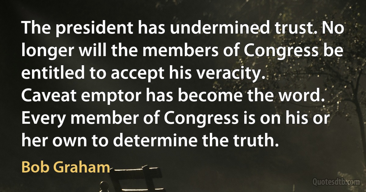 The president has undermined trust. No longer will the members of Congress be entitled to accept his veracity. Caveat emptor has become the word. Every member of Congress is on his or her own to determine the truth. (Bob Graham)