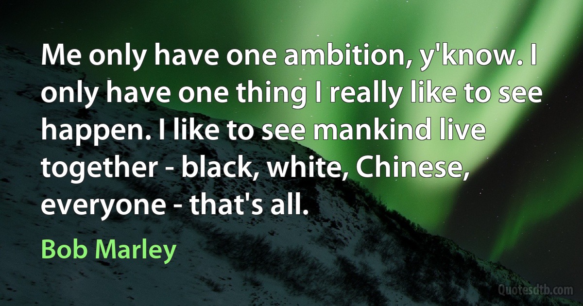 Me only have one ambition, y'know. I only have one thing I really like to see happen. I like to see mankind live together - black, white, Chinese, everyone - that's all. (Bob Marley)