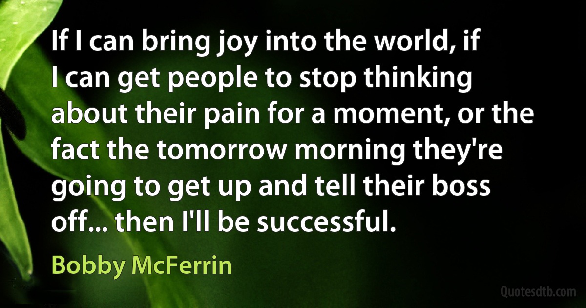 If I can bring joy into the world, if I can get people to stop thinking about their pain for a moment, or the fact the tomorrow morning they're going to get up and tell their boss off... then I'll be successful. (Bobby McFerrin)