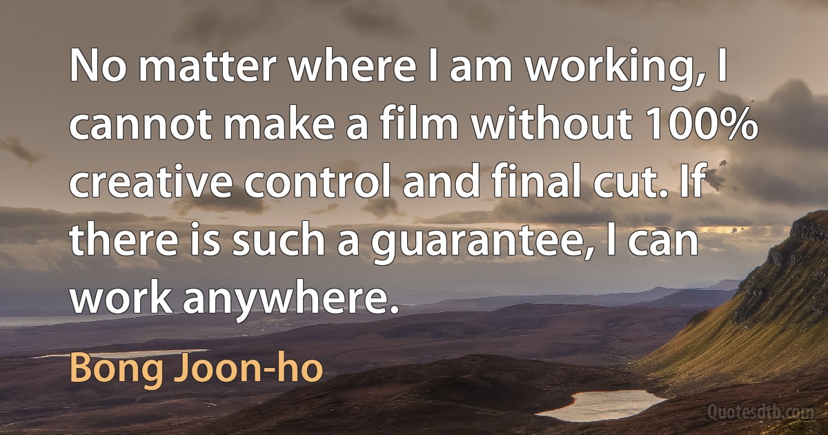 No matter where I am working, I cannot make a film without 100% creative control and final cut. If there is such a guarantee, I can work anywhere. (Bong Joon-ho)