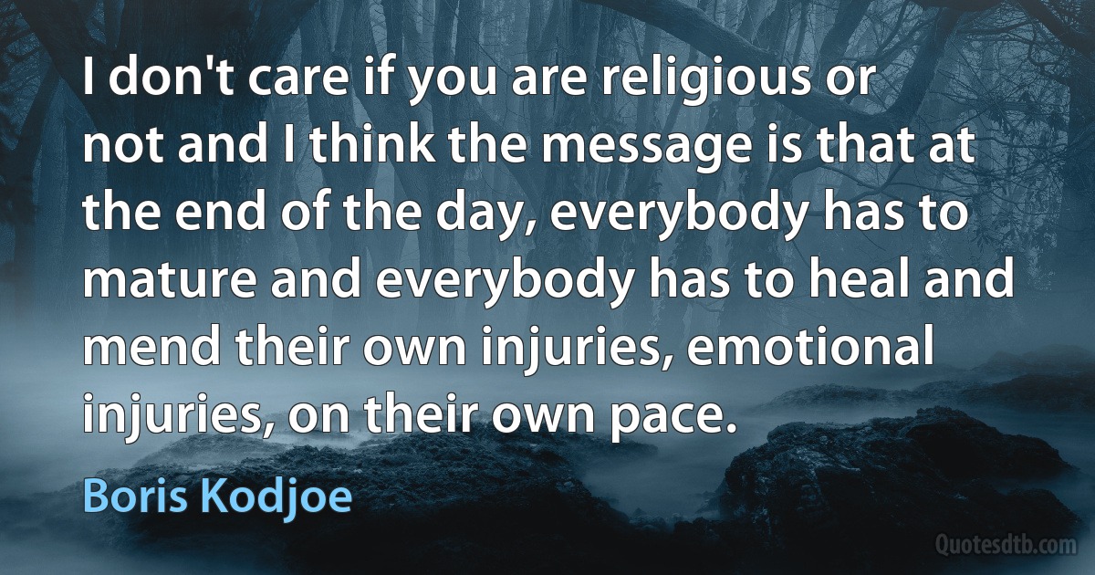 I don't care if you are religious or not and I think the message is that at the end of the day, everybody has to mature and everybody has to heal and mend their own injuries, emotional injuries, on their own pace. (Boris Kodjoe)