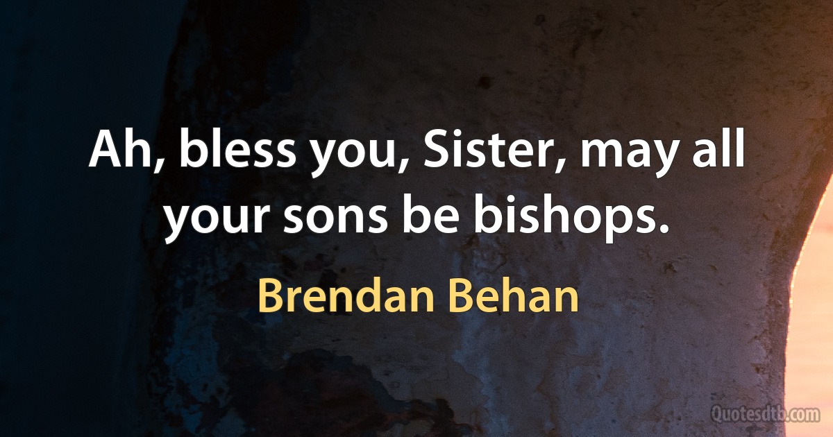 Ah, bless you, Sister, may all your sons be bishops. (Brendan Behan)