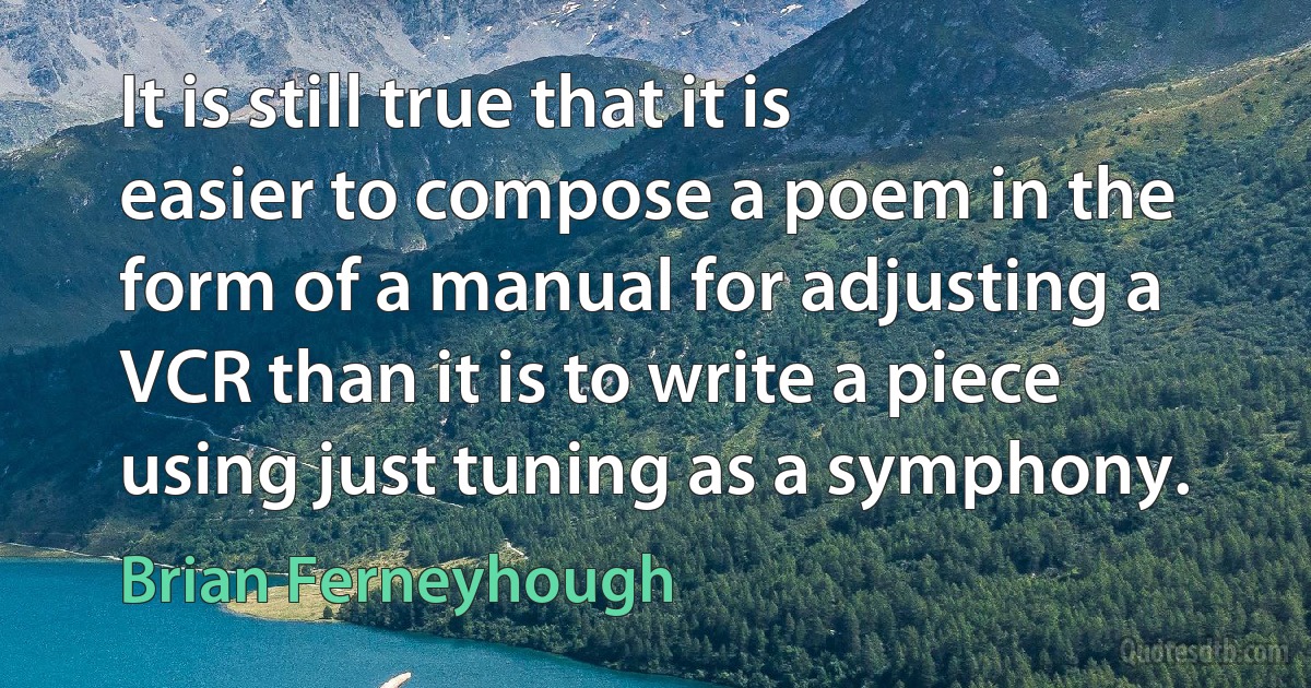 It is still true that it is easier to compose a poem in the form of a manual for adjusting a VCR than it is to write a piece using just tuning as a symphony. (Brian Ferneyhough)