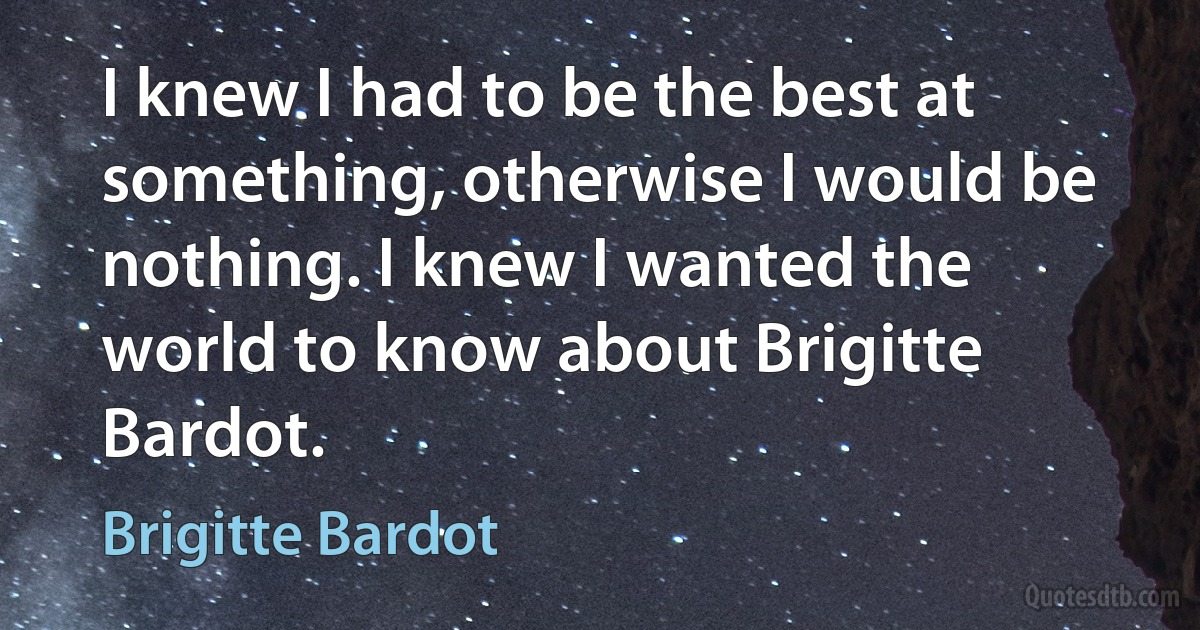 I knew I had to be the best at something, otherwise I would be nothing. I knew I wanted the world to know about Brigitte Bardot. (Brigitte Bardot)