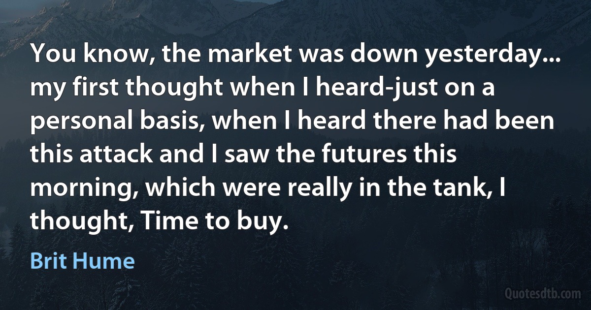 You know, the market was down yesterday... my first thought when I heard-just on a personal basis, when I heard there had been this attack and I saw the futures this morning, which were really in the tank, I thought, Time to buy. (Brit Hume)