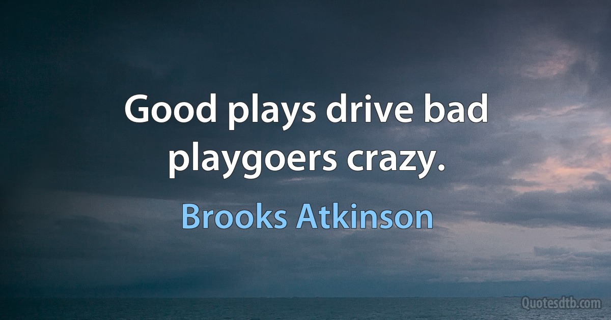 Good plays drive bad playgoers crazy. (Brooks Atkinson)