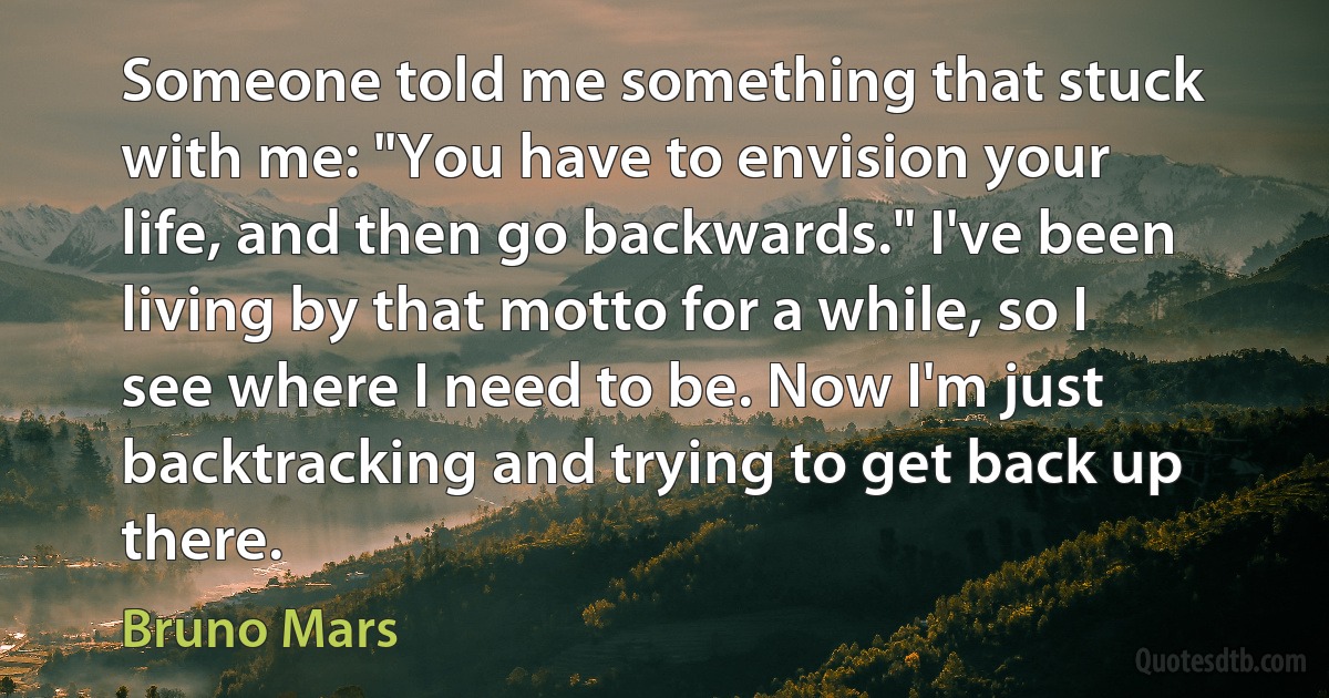 Someone told me something that stuck with me: "You have to envision your life, and then go backwards." I've been living by that motto for a while, so I see where I need to be. Now I'm just backtracking and trying to get back up there. (Bruno Mars)