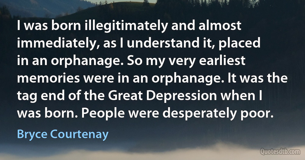 I was born illegitimately and almost immediately, as I understand it, placed in an orphanage. So my very earliest memories were in an orphanage. It was the tag end of the Great Depression when I was born. People were desperately poor. (Bryce Courtenay)