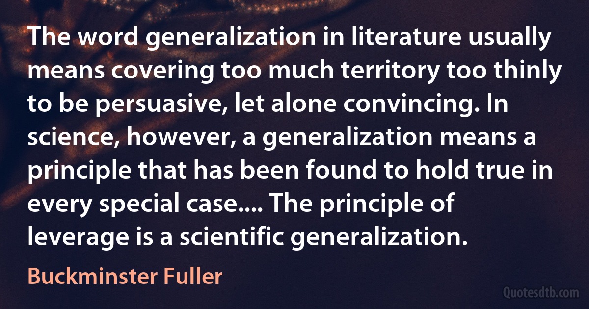 The word generalization in literature usually means covering too much territory too thinly to be persuasive, let alone convincing. In science, however, a generalization means a principle that has been found to hold true in every special case.... The principle of leverage is a scientific generalization. (Buckminster Fuller)