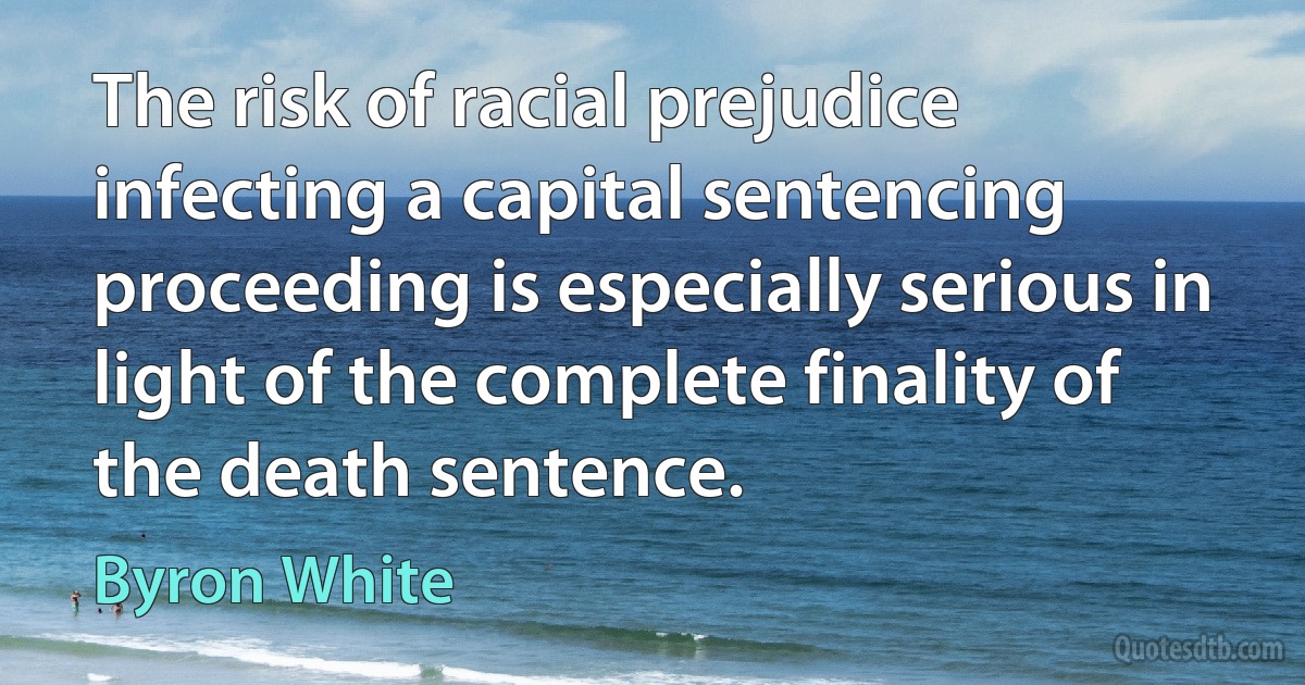 The risk of racial prejudice infecting a capital sentencing proceeding is especially serious in light of the complete finality of the death sentence. (Byron White)