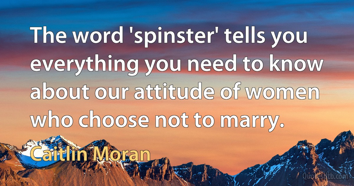 The word 'spinster' tells you everything you need to know about our attitude of women who choose not to marry. (Caitlin Moran)